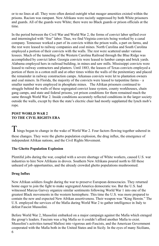 ‘oF to no lines at all. They were often denied outright what meager amenities existed within the
prisons. Racism was rampant, New Afrikans were racistly suppressed by both White prisoners
‘and guards, All ofthe guards were White; there were no Black guards or prison officials atthe
time.

In the period between the Civil War and World War 2, the forms of convict labor spilled over
and intermingled with “free” labor. Thus, we find Virginia convicts being worked by a canal
‘company. Tennessee worked a part of its conviets within the prison walls, a parton farms, and
the rest were leased to railway companies and coal mines. North Carolina and South Carolina
employed a portion oftheir conviets with the walls. The rest were scattered under various
lessees. Much of the tunneling of the Western Carolina Railroad through the Blue Ridge was
accomplished by convict labor. Georgia convicts were leased to lumber camps and brick yards
Alabama employed hers in railroad building, in mines and saw mills. Mississippi convicts were
leased to railway contractors and planters. Until 1883, the leasees of Texas conviets employed a
portion of them in a cotton mill and at other times within the walls ofthe penitentiary and placed
the remainder in railway construction camps. Arkansas convicts were let to plantation owners
and coal miners. In Florida, the majority of the convicts were leased to turpentine farms ~ a
smaller number were employed in phosphate mines. ‘The Afrikan prisoners continued to
struggle behind the walls of these segregated convict lease system, county workhouses, chain
‘gang camps, and state and federal prisons, yet prison conditions for them remained much the
same through World War 2. Inside conditions accurately reflected conditions inthe larger society
‘outside the walls, except by then the state's electric chair had mostly supplanted the Iynch mob’s
rope,

   

 

 

POST WORLD WAR 2
TO THE CIVIL RIGHTS ERA

Traine began to change inthe wake of Work War 2, Fou for flowing ogeter ushered

these changes. They were the ghetto population explosion, the drug influx, the emergence of |
independent Affikan nations, and the Civil Rights Movement,

‘The Ghetto Population Explosion

Plentiful jobs during the war, coupled with a severe shortage of White workers, caused U.S. war
industries to hire New Afrikans in droves. Southern New Afrikans poured north to fill these
unheard of job opportunities, and the already crowded ghetto populations mushroomed,

Drug Influx

New Affikan soldiers fought during the war to preserve European democracies. They returned
home eager to join the fight to make segregated America democratic too. But the U.S. had
witnessed Mareus Garvey organize similar sentiments following World War I into one of the
greatest Black movements in the western hemisphere, This time the U.S. was more prepared to
contain the new and expected New Arikan assertiveness. Their weapon was “King Heroin.” The
USS. employed the services of the Mafia during World War 2to gather intelligence in Italy to
defeat Fascist Mussolini

Before World War 2, Mussolini embarked on a major campaign against the Mafia which enraged
the group's leaders. Fascism was a big Mafia so it couldn’t afford another Mafia to exis.
Mussolini's activities tured Mafiosi into vigorous anti-Fascists, and the American Government
‘cooperated with the Mafia both in the United States and in Sicily. In the eyes of many Sicilians,
6

 
